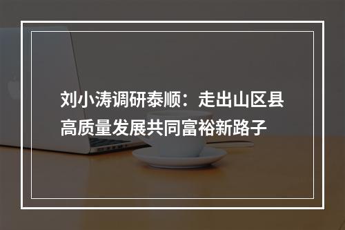 刘小涛调研泰顺：走出山区县高质量发展共同富裕新路子