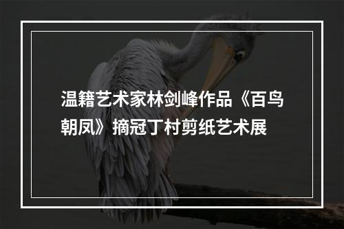 温籍艺术家林剑峰作品《百鸟朝凤》摘冠丁村剪纸艺术展