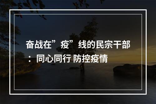 奋战在”疫”线的民宗干部 ：同心同行 防控疫情