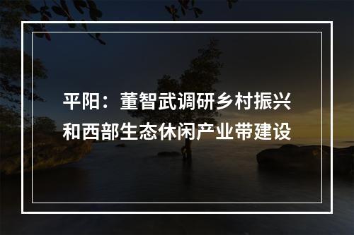 平阳：董智武调研乡村振兴和西部生态休闲产业带建设