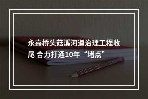 永嘉桥头菇溪河道治理工程收尾 合力打通10年“堵点”