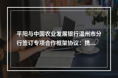 平阳与中国农业发展银行温州市分行签订专项合作框架协议：携手共建共同富裕新标杆 凝心聚力推动高质量发展