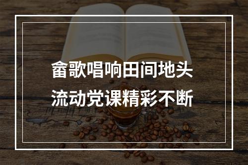 畲歌唱响田间地头 流动党课精彩不断