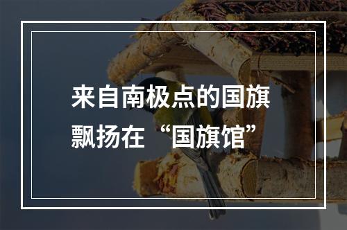 来自南极点的国旗 飘扬在“国旗馆”