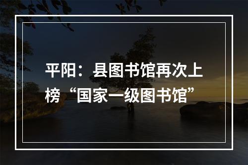 平阳：县图书馆再次上榜“国家一级图书馆”