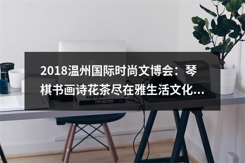 2018温州国际时尚文博会：琴棋书画诗花茶尽在雅生活文化馆