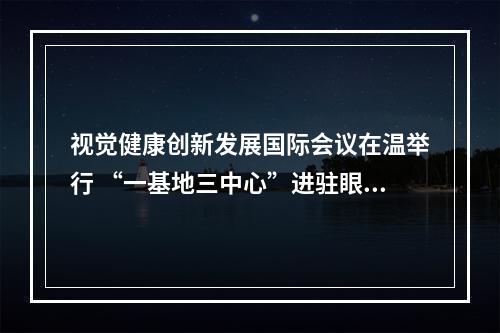 视觉健康创新发展国际会议在温举行 “一基地三中心”进驻眼镜小镇