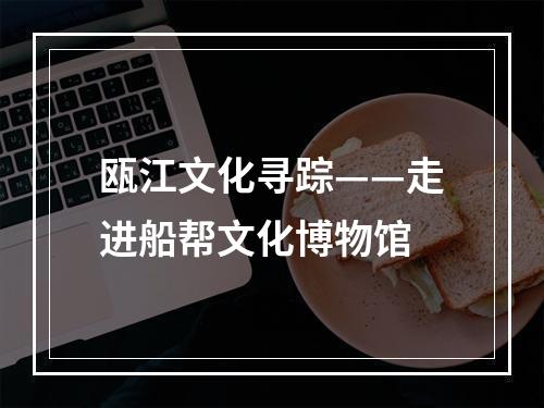 瓯江文化寻踪——走进船帮文化博物馆