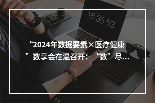 “2024年数据要素×医疗健康”数享会在温召开：“数”尽其用 护航全民健康