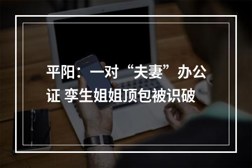 平阳：一对“夫妻”办公证 孪生姐姐顶包被识破