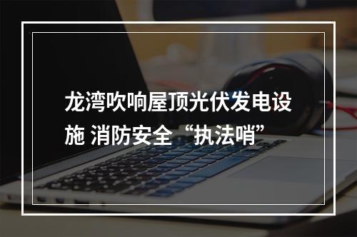 龙湾吹响屋顶光伏发电设施 消防安全“执法哨”