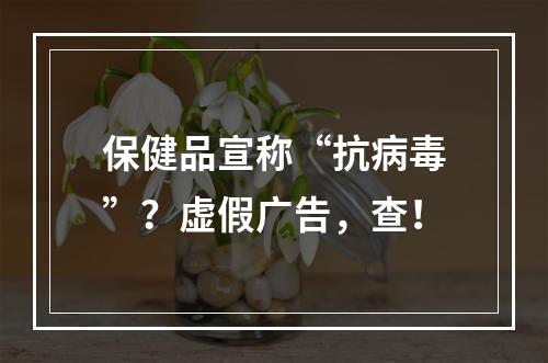 保健品宣称“抗病毒”？虚假广告，查！