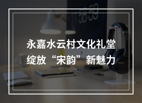 永嘉水云村文化礼堂绽放“宋韵”新魅力