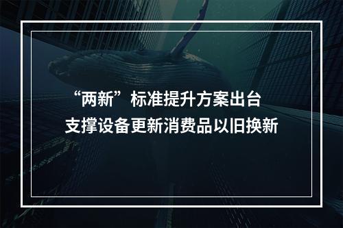 “两新”标准提升方案出台 支撑设备更新消费品以旧换新