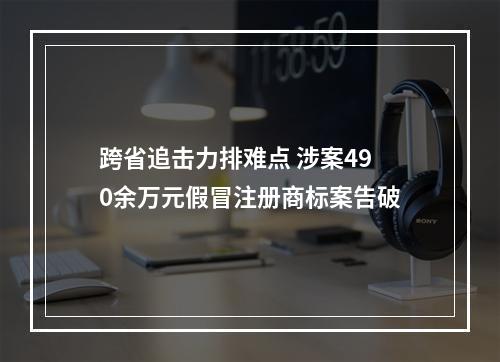 跨省追击力排难点 涉案490余万元假冒注册商标案告破