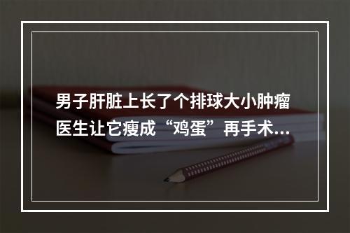 男子肝脏上长了个排球大小肿瘤 医生让它瘦成“鸡蛋”再手术摘除