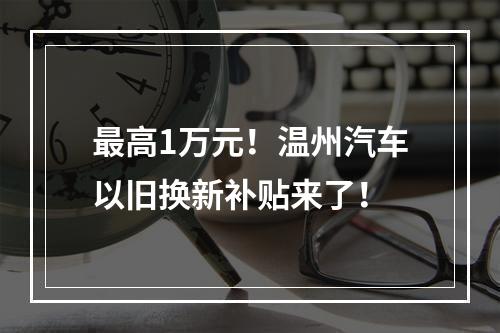 最高1万元！温州汽车以旧换新补贴来了！
