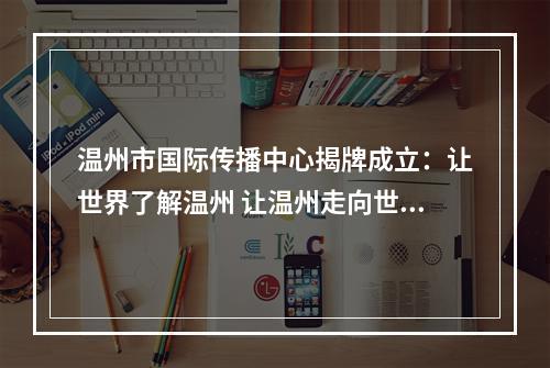 温州市国际传播中心揭牌成立：让世界了解温州 让温州走向世界