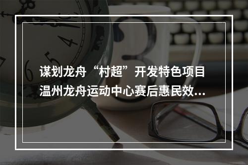 谋划龙舟“村超”开发特色项目 温州龙舟运动中心赛后惠民效应凸显