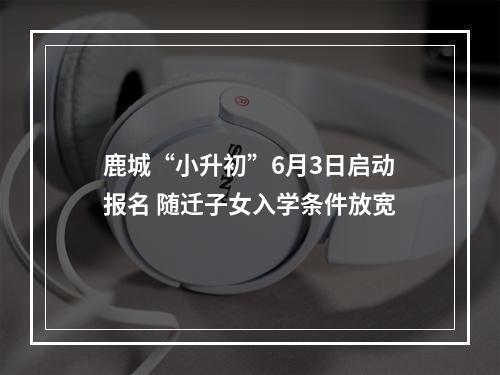 鹿城“小升初”6月3日启动报名 随迁子女入学条件放宽