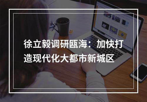 徐立毅调研瓯海：加快打造现代化大都市新城区