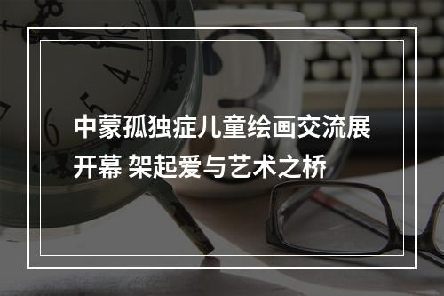 中蒙孤独症儿童绘画交流展开幕 架起爱与艺术之桥
