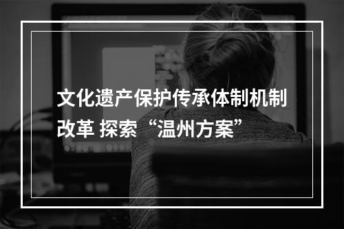文化遗产保护传承体制机制改革 探索“温州方案”