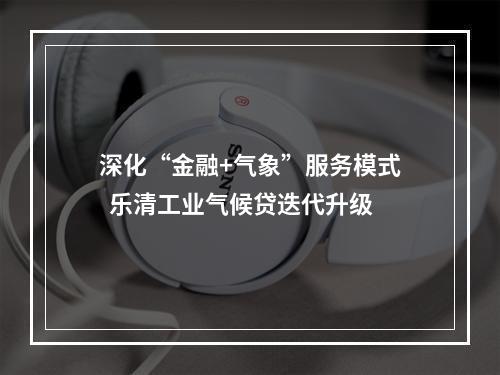 深化“金融+气象”服务模式  乐清工业气候贷迭代升级