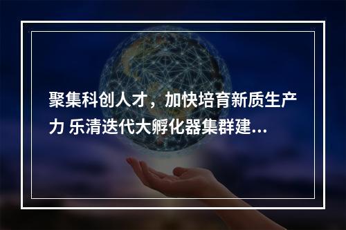 聚集科创人才，加快培育新质生产力 乐清迭代大孵化器集群建设
