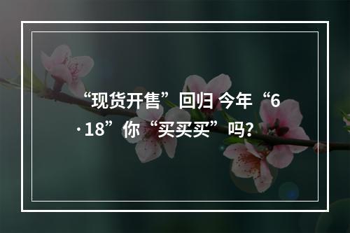 “现货开售”回归 今年“6·18”你“买买买”吗？