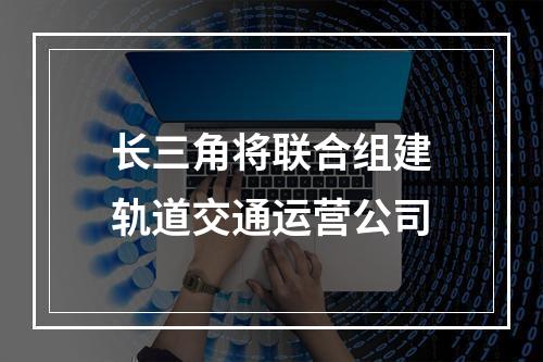 长三角将联合组建轨道交通运营公司