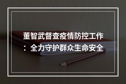 董智武督查疫情防控工作：全力守护群众生命安全