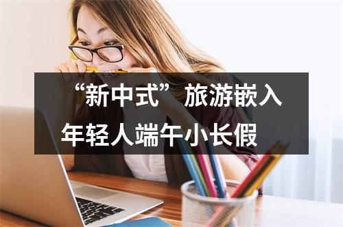 “新中式”旅游嵌入年轻人端午小长假