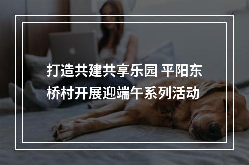 打造共建共享乐园 平阳东桥村开展迎端午系列活动