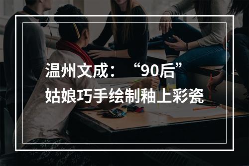 温州文成：“90后”姑娘巧手绘制釉上彩瓷