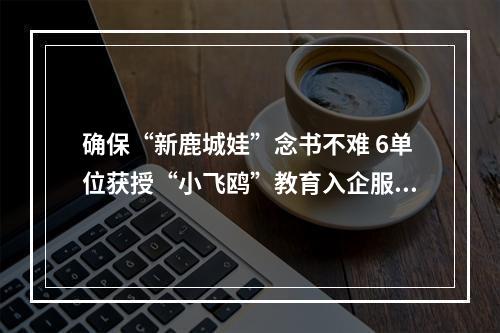 确保“新鹿城娃”念书不难 6单位获授“小飞鸥”教育入企服务站
