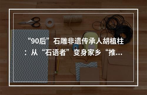 “90后”石雕非遗传承人胡植柱：从“石语者”变身家乡“推荐官”