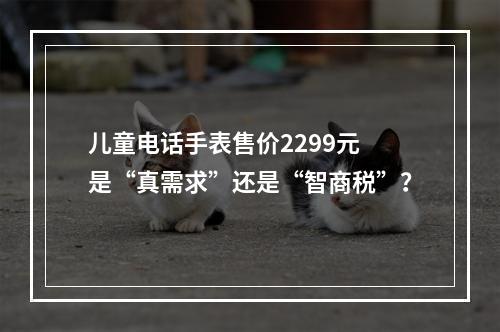 儿童电话手表售价2299元 是“真需求”还是“智商税”？