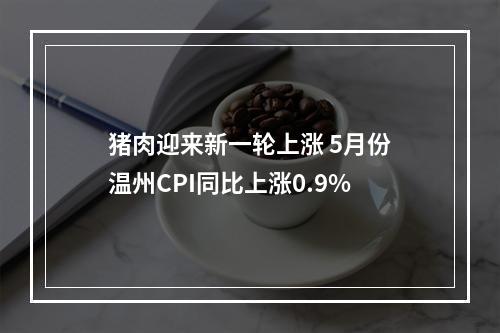 猪肉迎来新一轮上涨 5月份温州CPI同比上涨0.9%