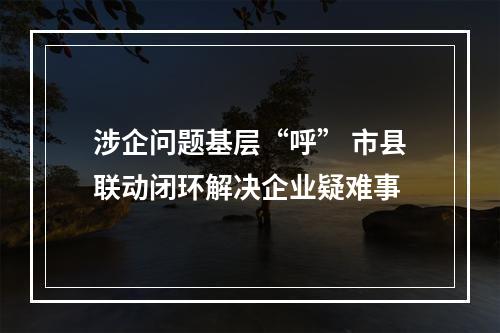 涉企问题基层“呼” 市县联动闭环解决企业疑难事