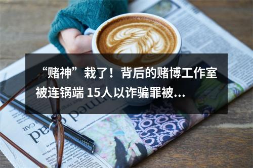“赌神”栽了！背后的赌博工作室被连锅端 15人以诈骗罪被判刑