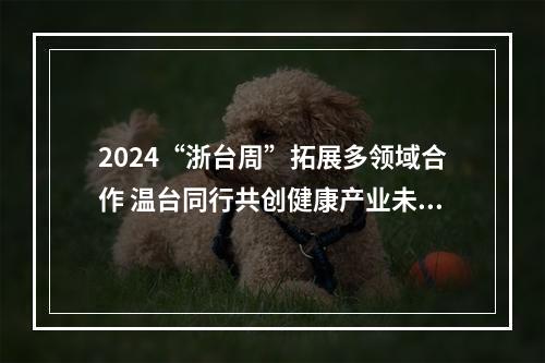 2024“浙台周”拓展多领域合作 温台同行共创健康产业未来