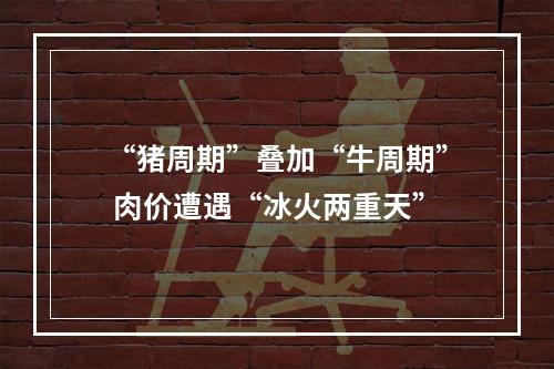 “猪周期”叠加“牛周期” 肉价遭遇“冰火两重天”