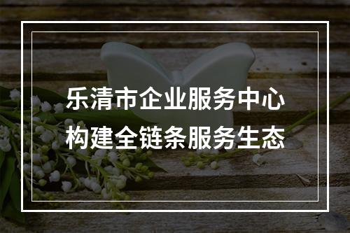 乐清市企业服务中心构建全链条服务生态