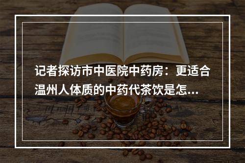 记者探访市中医院中药房：更适合温州人体质的中药代茶饮是怎么配出来的？