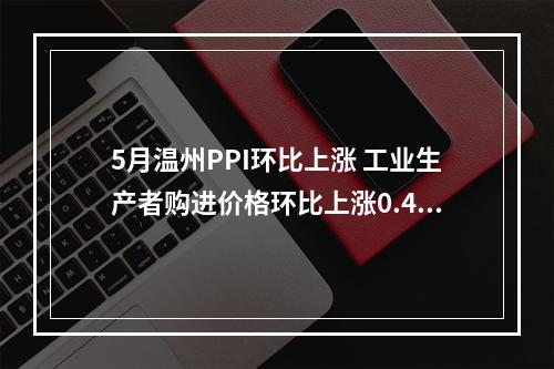 5月温州PPI环比上涨 工业生产者购进价格环比上涨0.4%