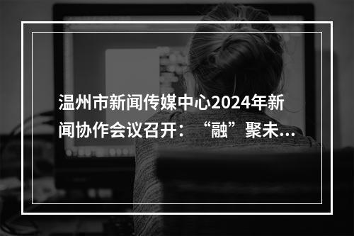 温州市新闻传媒中心2024年新闻协作会议召开：“融”聚未来 共创“媒”好