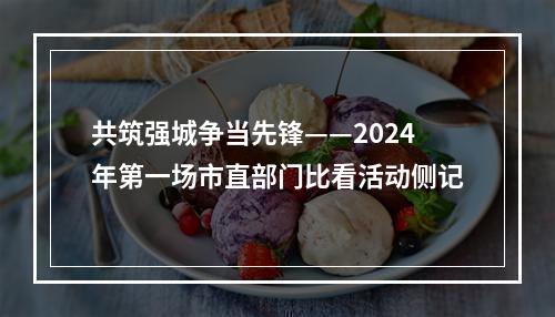 共筑强城争当先锋——2024年第一场市直部门比看活动侧记