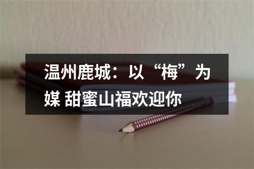 温州鹿城：以“梅”为媒 甜蜜山福欢迎你