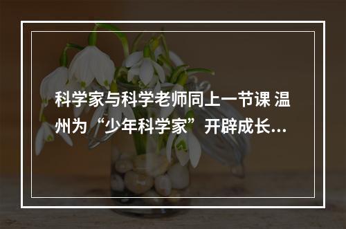 科学家与科学老师同上一节课 温州为“少年科学家”开辟成长沃土